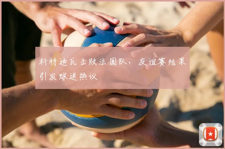 科特迪瓦击败法国队,友谊赛结果引发球迷热议