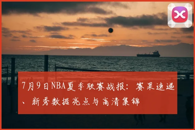 7月9日NBA夏季联赛战报：赛果速递、新秀数据亮点与高清集锦