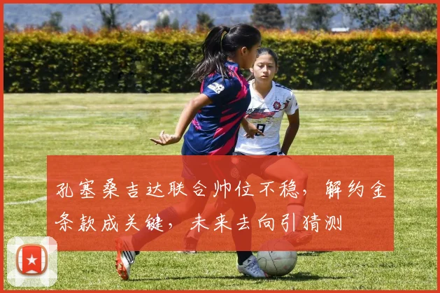 孔塞桑吉达联合帅位不稳,解约金条款成关键,未来去向引猜测