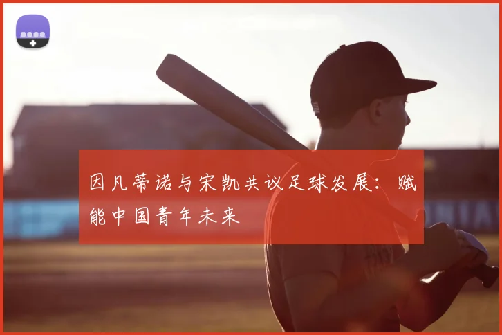 因凡蒂诺与宋凯共议足球发展:赋能中国青年未来