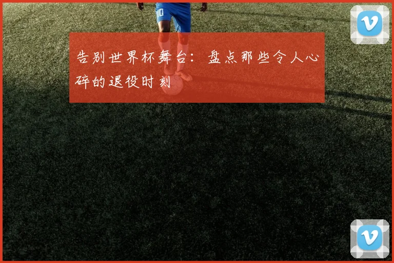 告别世界杯舞台：盘点那些令人心碎的退役时刻