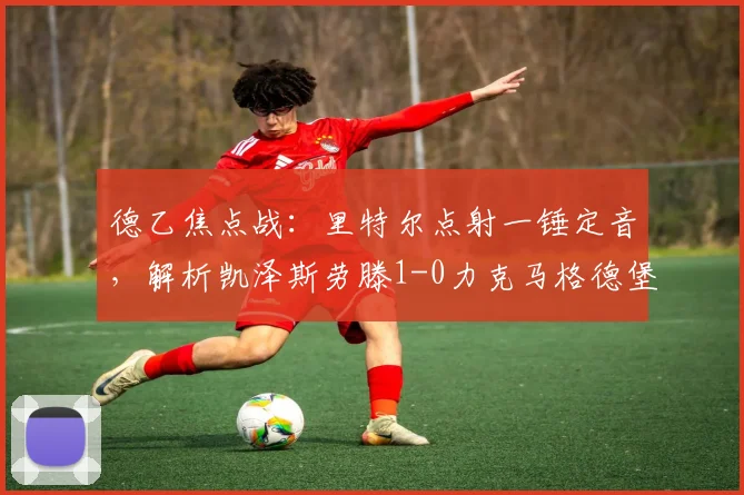 德乙焦点战：里特尔点射一锤定音，解析凯泽斯劳滕1-0力克马格德堡关键战术