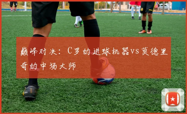 巅峰对决:C罗的进球机器vs莫德里奇的中场大师