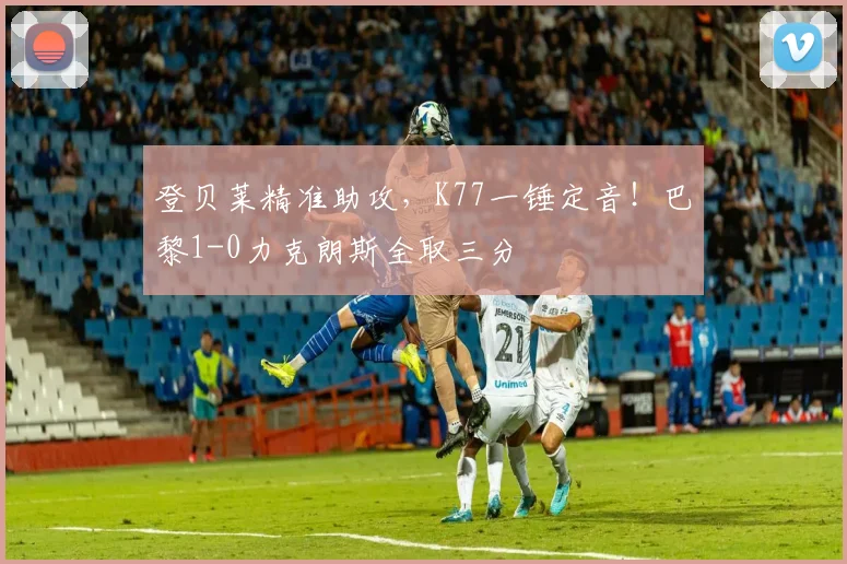 登贝莱精准助攻，K77一锤定音！巴黎1-0力克朗斯全取三分