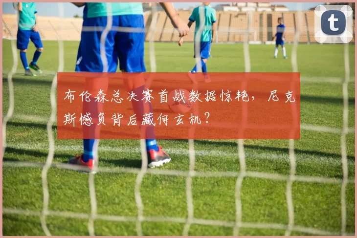 布伦森总决赛首战数据惊艳，尼克斯憾负背后藏何玄机？