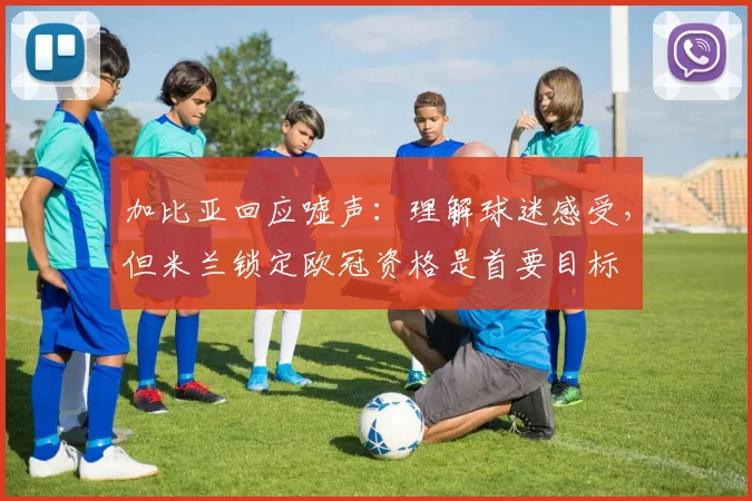 加比亚回应嘘声:理解球迷感受,但米兰锁定欧冠资格是首要目标