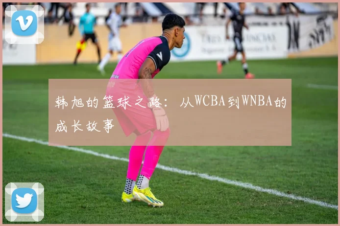 韩旭的篮球之路:从WCBA到WNBA的成长故事
