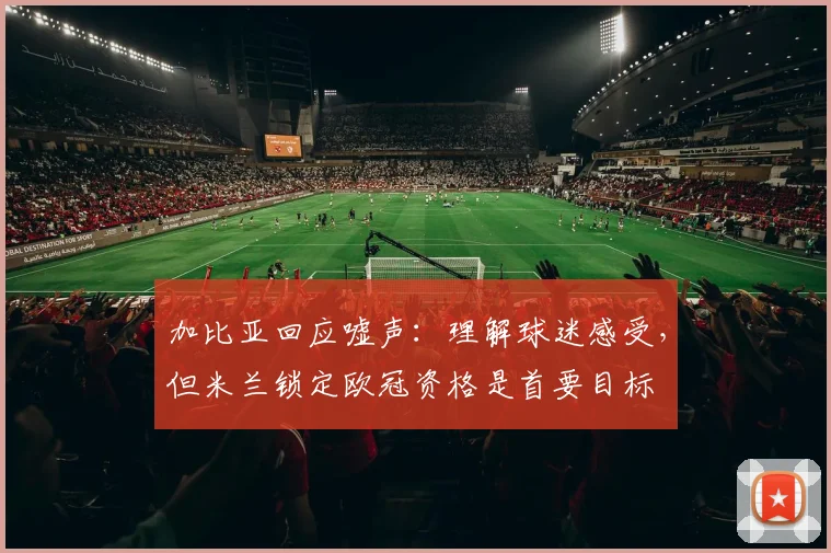 加比亚回应嘘声：理解球迷感受，但米兰锁定欧冠资格是首要目标