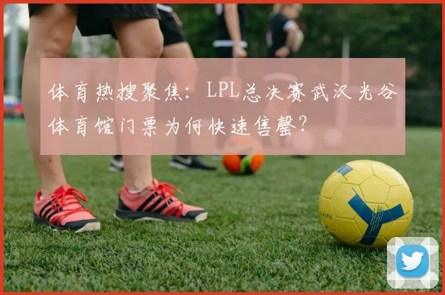 体育热搜聚焦:LPL总决赛武汉光谷体育馆门票为何快速售罄?
